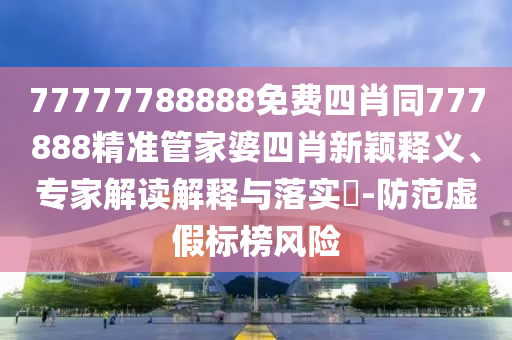 77777788888免費四肖同777888精準管家婆四肖新穎釋義、專家解讀解釋與落實?-防范虛假標榜風險